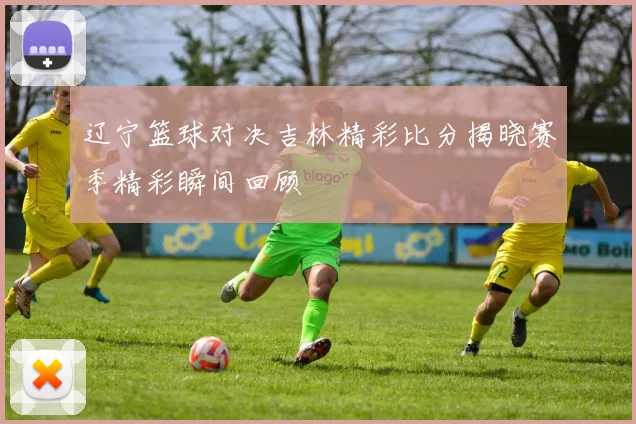 辽宁篮球对决吉林精彩比分揭晓赛季精彩瞬间回顾