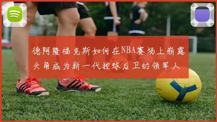 德阿隆福克斯如何在NBA赛场上崭露头角成为新一代控球后卫的领军人物