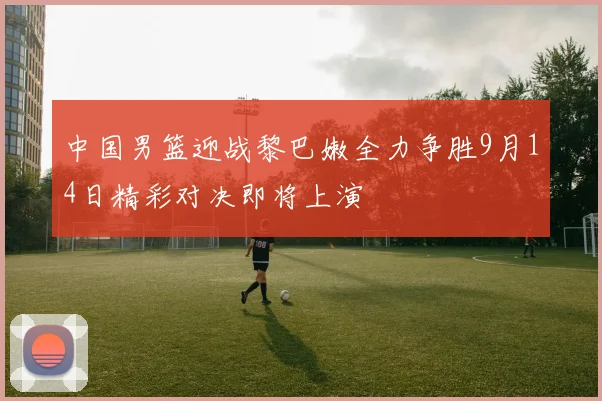 中国男篮迎战黎巴嫩全力争胜9月14日精彩对决即将上演