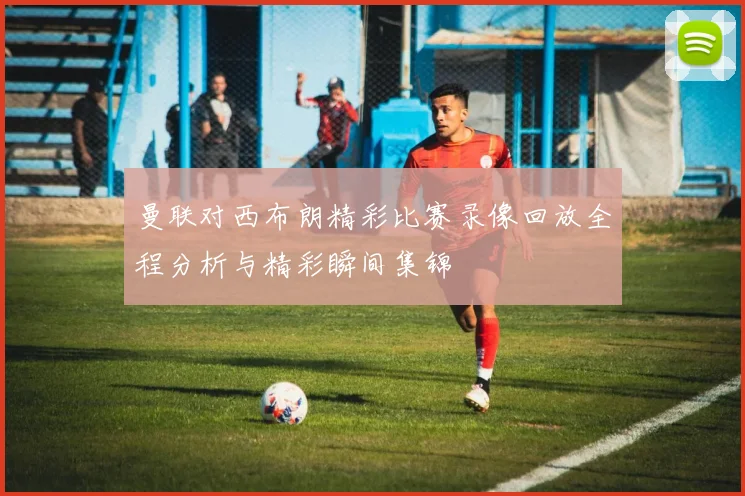 曼联对西布朗精彩比赛录像回放全程分析与精彩瞬间集锦