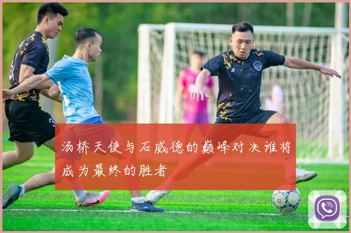 汤桥天使与石威德的巅峰对决谁将成为最终的胜者