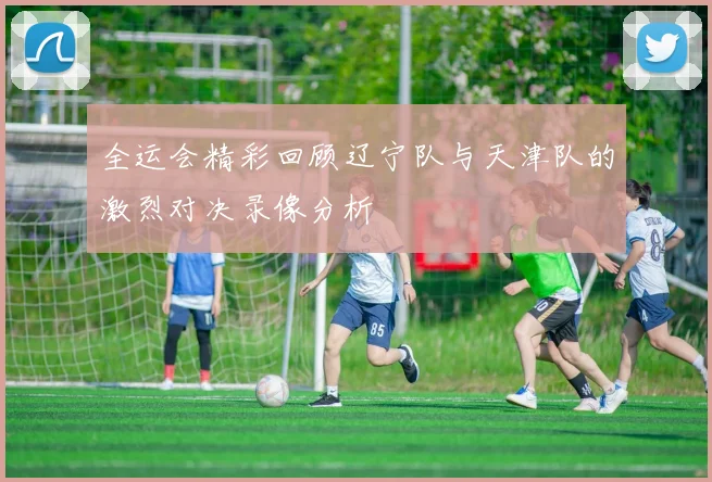 全运会精彩回顾辽宁队与天津队的激烈对决录像分析