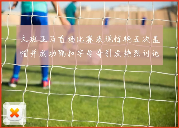 文班亚马首场比赛表现惊艳五次盖帽并成功隔扣字母哥引发热烈讨论