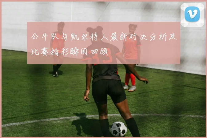 公牛队与凯尔特人最新对决分析及比赛精彩瞬间回顾