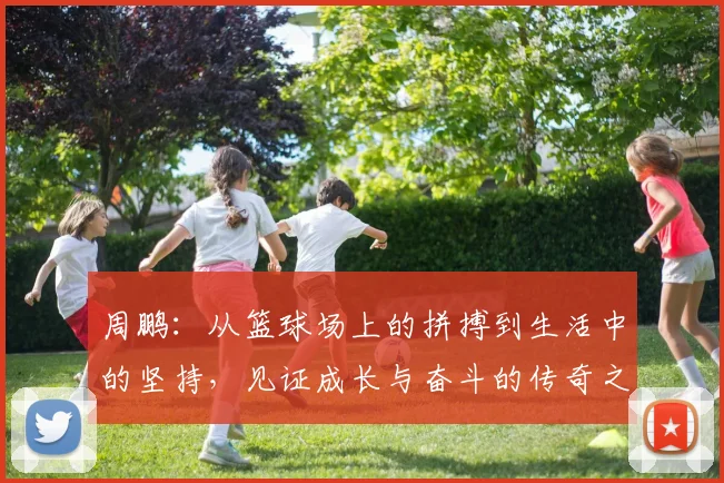 周鹏：从篮球场上的拼搏到生活中的坚持，见证成长与奋斗的传奇之路