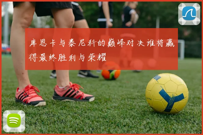 库恩卡与泰尼科的巅峰对决谁将赢得最终胜利与荣耀