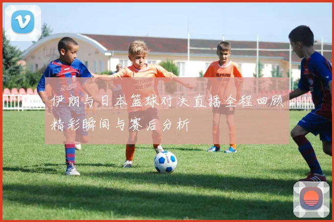 伊朗与日本篮球对决直播全程回顾精彩瞬间与赛后分析