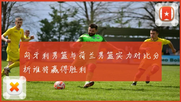 匈牙利男篮与荷兰男篮实力对比分析谁将赢得胜利