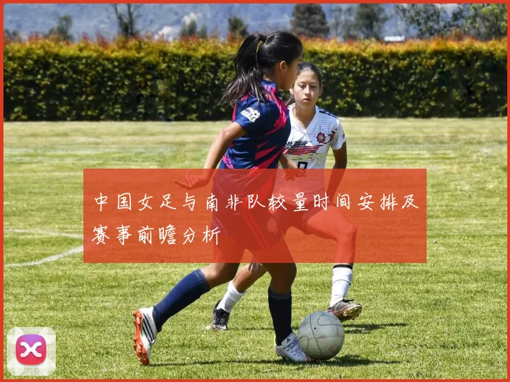 中国女足与南非队较量时间安排及赛事前瞻分析