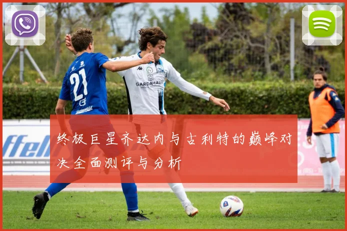 终极巨星齐达内与古利特的巅峰对决全面测评与分析