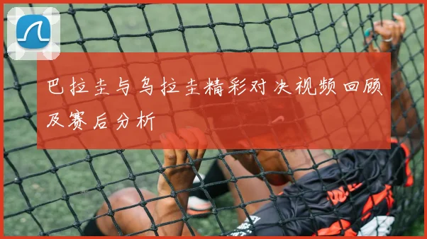 巴拉圭与乌拉圭精彩对决视频回顾及赛后分析