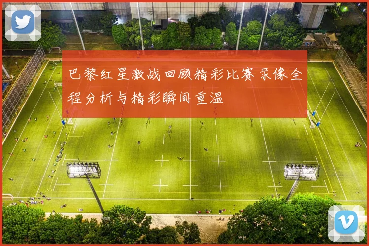 巴黎红星激战回顾精彩比赛录像全程分析与精彩瞬间重温