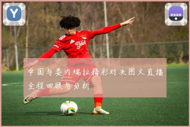 中国与委内瑞拉精彩对决图文直播全程回顾与分析