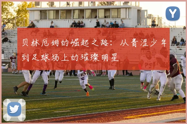贝林厄姆的崛起之路：从青涩少年到足球场上的璀璨明星