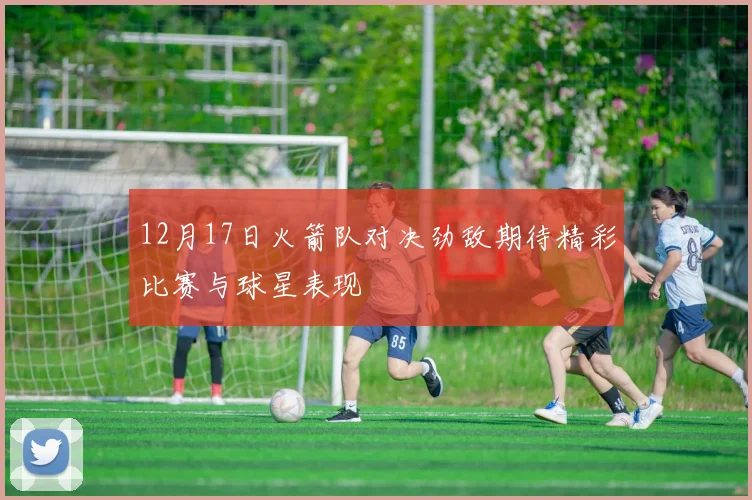 12月17日火箭队对决劲敌期待精彩比赛与球星表现