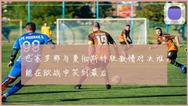 巴塞罗那与曼彻斯特联激情对决谁能在欧战中笑到最后